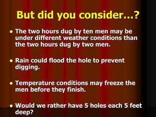 But did you consider…?
 The two hours dug by ten men may be
under different weather conditions than
the two hours dug by two men.
 Rain could flood the hole to prevent
digging.
 Temperature conditions may freeze the
men before they finish.
 Would we rather have 5 holes each 5 feet
deep?
 
