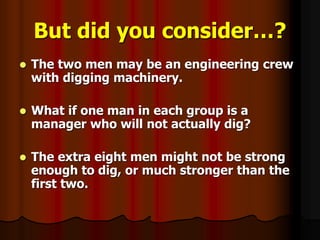 But did you consider…?
 The two men may be an engineering crew
with digging machinery.
 What if one man in each group is a
manager who will not actually dig?
 The extra eight men might not be strong
enough to dig, or much stronger than the
first two.
 
