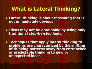 What is Lateral Thinking?
 Lateral thinking is about reasoning that is
not immediately obvious
 Ideas may not be obtainable by using only
traditional step-by-step logic.
 Techniques that apply lateral thinking to
problems are characterized by the shifting
of thinking patterns away from entrenched
or predictable thinking to new or
unexpected ideas.
 