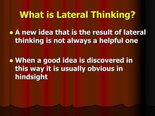 What is Lateral Thinking?
 A new idea that is the result of lateral
thinking is not always a helpful one
 When a good idea is discovered in
this way it is usually obvious in
hindsight
 