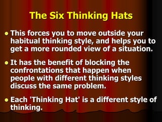 The Six Thinking Hats
 This forces you to move outside your
habitual thinking style, and helps you to
get a more rounded view of a situation.
 It has the benefit of blocking the
confrontations that happen when
people with different thinking styles
discuss the same problem.
 Each 'Thinking Hat' is a different style of
thinking.
 