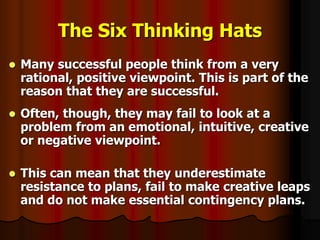 The Six Thinking Hats
 Many successful people think from a very
rational, positive viewpoint. This is part of the
reason that they are successful.
 Often, though, they may fail to look at a
problem from an emotional, intuitive, creative
or negative viewpoint.
 This can mean that they underestimate
resistance to plans, fail to make creative leaps
and do not make essential contingency plans.
 