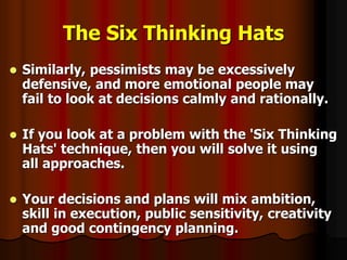 The Six Thinking Hats
 Similarly, pessimists may be excessively
defensive, and more emotional people may
fail to look at decisions calmly and rationally.
 If you look at a problem with the 'Six Thinking
Hats' technique, then you will solve it using
all approaches.
 Your decisions and plans will mix ambition,
skill in execution, public sensitivity, creativity
and good contingency planning.
 