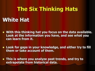 The Six Thinking Hats
White Hat
 With this thinking hat you focus on the data available.
Look at the information you have, and see what you
can learn from it.
 Look for gaps in your knowledge, and either try to fill
them or take account of them.
 This is where you analyze past trends, and try to
extrapolate from historical data.
 
