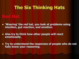 The Six Thinking Hats
Red Hat
 'Wearing' the red hat, you look at problems using
intuition, gut reaction, and emotion.
 Also try to think how other people will react
emotionally.
 Try to understand the responses of people who do not
fully know your reasoning.
 