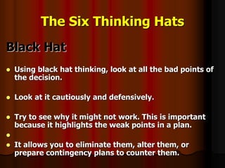 The Six Thinking Hats
Black Hat
 Using black hat thinking, look at all the bad points of
the decision.
 Look at it cautiously and defensively.
 Try to see why it might not work. This is important
because it highlights the weak points in a plan.

 It allows you to eliminate them, alter them, or
prepare contingency plans to counter them.
 