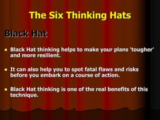 The Six Thinking Hats
Black Hat
 Black Hat thinking helps to make your plans 'tougher'
and more resilient.
 It can also help you to spot fatal flaws and risks
before you embark on a course of action.
 Black Hat thinking is one of the real benefits of this
technique.
 