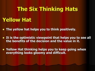 The Six Thinking Hats
Yellow Hat
 The yellow hat helps you to think positively.
 It is the optimistic viewpoint that helps you to see all
the benefits of the decision and the value in it.
 Yellow Hat thinking helps you to keep going when
everything looks gloomy and difficult.
 