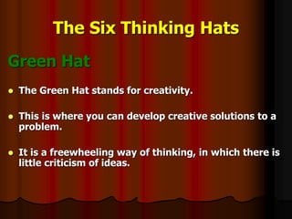 The Six Thinking Hats
Green Hat
 The Green Hat stands for creativity.
 This is where you can develop creative solutions to a
problem.
 It is a freewheeling way of thinking, in which there is
little criticism of ideas.
 