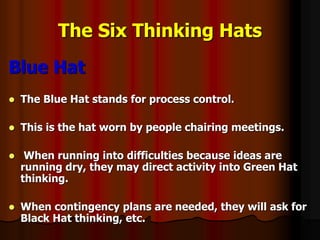 The Six Thinking Hats
Blue Hat
 The Blue Hat stands for process control.
 This is the hat worn by people chairing meetings.
 When running into difficulties because ideas are
running dry, they may direct activity into Green Hat
thinking.
 When contingency plans are needed, they will ask for
Black Hat thinking, etc.
 
