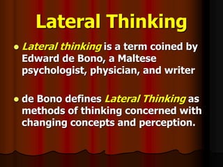 Lateral Thinking
 Lateral thinking is a term coined by
Edward de Bono, a Maltese
psychologist, physician, and writer
 de Bono defines Lateral Thinking as
methods of thinking concerned with
changing concepts and perception.
 