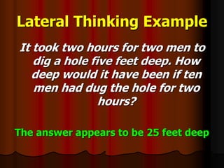 Lateral Thinking Example
It took two hours for two men to
dig a hole five feet deep. How
deep would it have been if ten
men had dug the hole for two
hours?
The answer appears to be 25 feet deep
 
