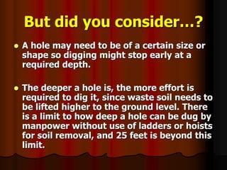 But did you consider…?
 A hole may need to be of a certain size or
shape so digging might stop early at a
required depth.
 The deeper a hole is, the more effort is
required to dig it, since waste soil needs to
be lifted higher to the ground level. There
is a limit to how deep a hole can be dug by
manpower without use of ladders or hoists
for soil removal, and 25 feet is beyond this
limit.
 