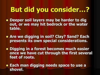 But did you consider…?
 Deeper soil layers may be harder to dig
out, or we may hit bedrock or the water
table.
 Are we digging in soil? Clay? Sand? Each
presents its own special considerations.
 Digging in a forest becomes much easier
once we have cut through the first several
feet of roots.
 Each man digging needs space to use a
shovel.
 