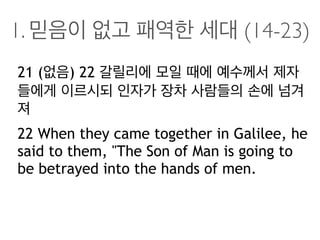 1. 믿음이 없고 패역한 세대 (14-23)
21 (없음) 22 갈릴리에 모일 때에 예수께서 제자
들에게 이르시되 인자가 장차 사람들의 손에 넘겨
져
22 When they came together in Galilee, he
said to them, "The Son of Man is going to
be betrayed into the hands of men.
 