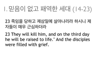 1. 믿음이 없고 패역한 세대 (14-23)
23 죽임을 당하고 제삼일에 살아나리라 하시니 제
자들이 매우 근심하더라
23 They will kill him, and on the third day
he will be raised to life." And the disciples
were filled with grief.
 
