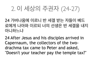 2. 이 세상의 주권자 (24-27)
24 가버나움에 이르니 반 세겔 받는 자들이 베드
로에게 나아와 이르되 너의 선생은 반 세겔을 내지
아니하느냐
24 After Jesus and his disciples arrived in
Capernaum, the collectors of the two-
drachma tax came to Peter and asked,
"Doesn't your teacher pay the temple tax?"
 