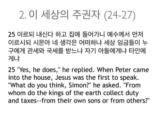 2. 이 세상의 주권자 (24-27)
25 이르되 내신다 하고 집에 들어가니 예수께서 먼저
이르시되 시몬아 네 생각은 어떠하냐 세상 임금들이 누
구에게 관세와 국세를 받느냐 자기 아들에게냐 타인에
게냐
25 "Yes, he does," he replied. When Peter came
into the house, Jesus was the first to speak.
"What do you think, Simon?" he asked. "From
whom do the kings of the earth collect duty
and taxes--from their own sons or from others?"
 