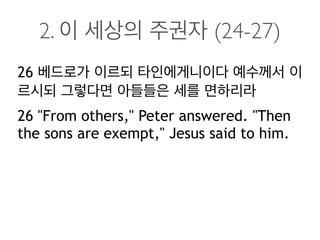 2. 이 세상의 주권자 (24-27)
26 베드로가 이르되 타인에게니이다 예수께서 이
르시되 그렇다면 아들들은 세를 면하리라
26 "From others," Peter answered. "Then
the sons are exempt," Jesus said to him.
 