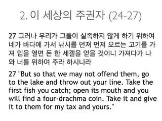 2. 이 세상의 주권자 (24-27)
27 그러나 우리가 그들이 실족하지 않게 하기 위하여
네가 바다에 가서 낚시를 던져 먼저 오르는 고기를 가
져 입을 열면 돈 한 세겔을 얻을 것이니 가져다가 나
와 너를 위하여 주라 하시니라
27 "But so that we may not offend them, go
to the lake and throw out your line. Take the
first fish you catch; open its mouth and you
will find a four-drachma coin. Take it and give
it to them for my tax and yours."
 
