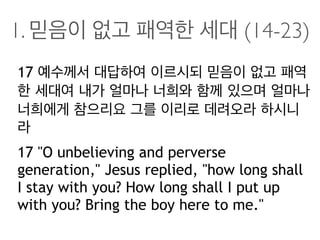 1. 믿음이 없고 패역한 세대 (14-23)
17 예수께서 대답하여 이르시되 믿음이 없고 패역
한 세대여 내가 얼마나 너희와 함께 있으며 얼마나
너희에게 참으리요 그를 이리로 데려오라 하시니
라
17 "O unbelieving and perverse
generation," Jesus replied, "how long shall
I stay with you? How long shall I put up
with you? Bring the boy here to me."
 
