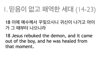 1. 믿음이 없고 패역한 세대 (14-23)
18 이에 예수께서 꾸짖으시니 귀신이 나가고 아이
가 그 때부터 나으니라
18 Jesus rebuked the demon, and it came
out of the boy, and he was healed from
that moment.
 