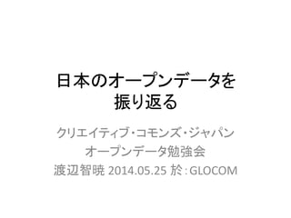 日本のオープンデータを
振り返る
クリエイティブ・コモンズ・ジャパン
オープンデータ勉強会
渡辺智暁 2014.05.25 於：GLOCOM
 