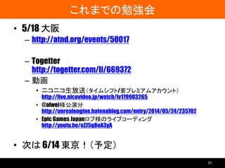 これまでの勉強会
• 5/18 大阪
– http://atnd.org/events/50017
– Togetter
http://togetter.com/li/669372
– 動画
• ニコニコ生放送（タイムシフト/要プレミアムアカウント）
http://live.nicovideo.jp/watch/lv179903265
• @alwei様公演分
http://unrealengine.hatenablog.com/entry/2014/05/24/235702
• Epic Games Japanロブ様のライブコーディング
http://youtu.be/eZJ5q8eA3yA
• 次は 6/14 東京！（予定）
10
 