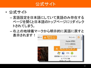 公式サイト
• 公式サイト
– 言語設定を日本語にしていて英語のみ存在する
ページを開くと日本語のトップページにリダイレク
トされてしまう。
– 右上の地球儀マークから明示的に英語に戻すと
表示されます！
12
 