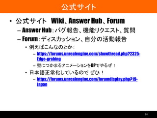公式サイト
• 公式サイト Wiki、Answer Hub、Forum
– Answer Hub：バグ報告、機能リクエスト、質問
– Forum：ディスカッション、自分の活動報告
• 例えばこんなのとか：
– https://forums.unrealengine.com/showthread.php?2325-
Edge-grabing
– 壁につかまるアニメーションをBPでやるぜ！
• 日本語正常化しているので ぜひ！
– https://forums.unrealengine.com/forumdisplay.php?19-
Japan
14
 