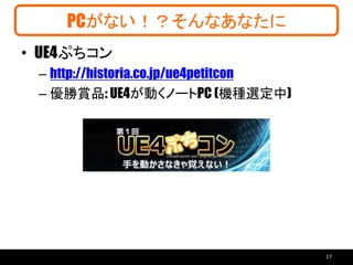 PCがない！？そんなあなたに
• UE4ぷちコン
– http://historia.co.jp/ue4petitcon
– 優勝賞品: UE4が動くノートPC (機種選定中)
17
 
