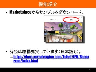 機能紹介
• Marketplaceからサンプルをダウンロード。
• 解説は結構充実しています（日本語も）。
– https://docs.unrealengine.com/latest/JPN/Resou
rces/index.html
18
 
