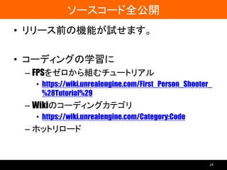 ソースコード全公開
• リリース前の機能が試せます。
• コーディングの学習に
– FPSをゼロから組むチュートリアル
• https://wiki.unrealengine.com/First_Person_Shooter_
%28Tutorial%29
– Wikiのコーディングカテゴリ
• https://wiki.unrealengine.com/Category:Code
– ホットリロード
24
 