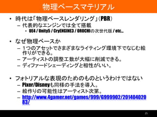 物理ベースマテリアル
• 時代は「物理ベースレンダリング」（PBR）
– 代表的なエンジンでは全て搭載
• UE4 / Unity5 / CryENGINE3 / OROCHIの次世代版 / etc…
• なぜ物理ベースか
– １つのアセットでさまざまなライティング環境下でなじむ絵
作りができる。
– アーティストの調整工数が大幅に削減できる。
– ディファードシェーディングと相性がいい。
• フォトリアルな表現のためのものというわけではない
– Pixer/Disneyも同様の手法を導入。
– 絵作りの可能性はアーティスト次第。
– http://www.4gamer.net/games/999/G999902/201404020
83/
25
 