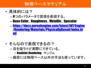 物理ベースマテリアル
• 具体的には？
– 4つのパラメータで質感を表現する。
– Base Color、Roughness、Metallic、Specular
– https://docs.unrealengine.com/latest/INT/Engine
/Rendering/Materials/PhysicallyBased/index.ht
ml
• そんなので表現できるの？
– 目を疑うけど実際にできている。
• Realistic Rendering サンプル
– 厳密には物理ベース以外の手法も使っています。
26
 