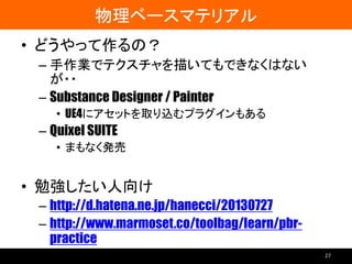 物理ベースマテリアル
• どうやって作るの？
– 手作業でテクスチャを描いてもできなくはない
が・・
– Substance Designer / Painter
• UE4にアセットを取り込むプラグインもある
– Quixel SUITE
• まもなく発売
• 勉強したい人向け
– http://d.hatena.ne.jp/hanecci/20130727
– http://www.marmoset.co/toolbag/learn/pbr-
practice
27
 
