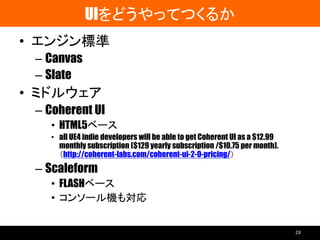 UIをどうやってつくるか
• エンジン標準
– Canvas
– Slate
• ミドルウェア
– Coherent UI
• HTML5ベース
• all UE4 indie developers will be able to get Coherent UI as a $12.99
monthly subscription ($129 yearly subscription /$10.75 per month).
（http://coherent-labs.com/coherent-ui-2-0-pricing/）
– Scaleform
• FLASHベース
• コンソール機も対応
28
 