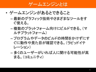 ゲームエンジンとは
• ゲームエンジンがあるとできること
– 最新のグラフィック技術やさまざまなツールをす
ぐ使える。
– 複数のプラットフォーム向けにビルドできる。（マ
ルチプラットフォーム）
– プログラムやデータのビルドの時間をかけずにす
ぐに動作や見た目が確認できる。（ラピッドイテ
レーション）
– 多くのユーザーがいれば人に聞ける可能性が高
まる。（コミュニティ）
3
 
