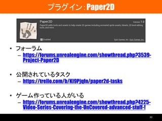 プラグイン：Paper2D
• フォーラム
– https://forums.unrealengine.com/showthread.php?3539-
Project-Paper2D
• 公開されているタスク
– https://trello.com/b/Kl9Pjqfn/paper2d-tasks
• ゲーム作っている人がいる
– https://forums.unrealengine.com/showthread.php?4225-
Video-Series-Covering-the-UnCovered-advanced-stuff-!
30
 