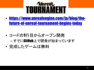 UNREAL TOURNAMENT
• https://www.unrealengine.com/ja/blog/the-
future-of-unreal-tournament-begins-today
• コードの1行目からオープン開発
– すでにGitHub上で開発が始まっています
• 完成したゲームは無料
33
 