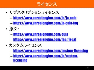 ライセンス
• サブスクリプションライセンス
– https://www.unrealengine.com/ja/ja-eula
– https://www.unrealengine.com/ja-eula-faq
• 原文：
– https://www.unrealengine.com/eula
– https://www.unrealengine.com/faq#legal
• カスタムライセンス
– https://www.unrealengine.com/custom-licensing
– https://www.unrealengine.com/ja/custom-
licensing
34
 