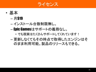 ライセンス
• 基本
– 月$19
– インストール台数制限無し。
– Epic Gamesはサポートの義務なし。
• でも現実はたくさんサポートしてくれています！
– 更新しなくてもその時点で取得したエンジンはそ
のまま利用可能。製品のリリースもできる。
35
 