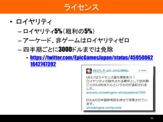 ライセンス
• ロイヤリティ
– ロイヤリティ5%（粗利の5%）
– アーケード、非ゲームはロイヤリティゼロ
– 四半期ごとに3000ドルまでは免除
• https://twitter.com/EpicGamesJapan/status/45950062
1842747392
36
 
