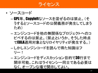 ライセンス
• ソースコード
– GPL等、Copyleftなソースを混ぜるのは禁止。（そ
うするとソースコードの公開義務が発生してしまう
ため）
– エンジンコードを他の無関係なプロジェクトへのコ
ピペするのは禁止。（禁止というか、そうした時点
でEULA適用対象となりロイヤリティが発生する。）
– しかしエンジンコードを読んで得た知識はフ
リー！
– エンジンコードをディスカッション目的で30行まで
開示可能。これはライセンシー同士である必要は
なく、オープンな場で開示してよい。
37
 