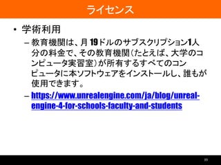 ライセンス
• 学術利用
– 教育機関は、月 19 ドルのサブスクリプション1人
分の料金で、その教育機関（たとえば、大学のコ
ンピュータ実習室）が所有するすべてのコン
ピュータに本ソフトウェアをインストールし、誰もが
使用できます。
– https://www.unrealengine.com/ja/blog/unreal-
engine-4-for-schools-faculty-and-students
39
 