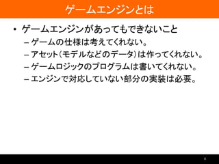 ゲームエンジンとは
• ゲームエンジンがあってもできないこと
– ゲームの仕様は考えてくれない。
– アセット（モデルなどのデータ）は作ってくれない。
– ゲームロジックのプログラムは書いてくれない。
– エンジンで対応していない部分の実装は必要。
4
 