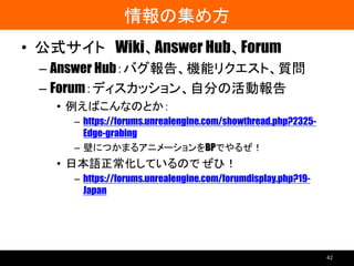 情報の集め方
• 公式サイト Wiki、Answer Hub、Forum
– Answer Hub：バグ報告、機能リクエスト、質問
– Forum：ディスカッション、自分の活動報告
• 例えばこんなのとか：
– https://forums.unrealengine.com/showthread.php?2325-
Edge-grabing
– 壁につかまるアニメーションをBPでやるぜ！
• 日本語正常化しているので ぜひ！
– https://forums.unrealengine.com/forumdisplay.php?19-
Japan
42
 