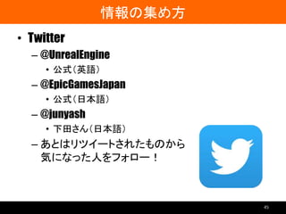 情報の集め方
• Twitter
– @UnrealEngine
• 公式（英語）
– @EpicGamesJapan
• 公式（日本語）
– @junyash
• 下田さん（日本語）
– あとはリツイートされたものから
気になった人をフォロー！
45
 