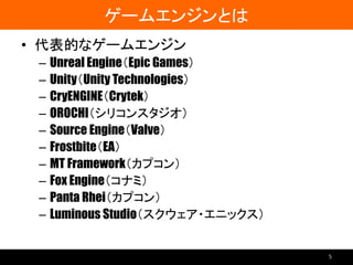 ゲームエンジンとは
• 代表的なゲームエンジン
– Unreal Engine（Epic Games）
– Unity（Unity Technologies）
– CryENGINE（Crytek）
– OROCHI（シリコンスタジオ）
– Source Engine（Valve）
– Frostbite（EA）
– MT Framework（カプコン）
– Fox Engine（コナミ）
– Panta Rhei（カプコン）
– Luminous Studio（スクウェア・エニックス）
5
 