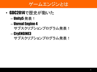 ゲームエンジンとは
• GDC2014で歴史が動いた
– Unity5 発表！
– Unreal Engine 4
サブスクリプションプログラム発表！
– CryENGINE3
サブスクリプションプログラム発表！
6
 